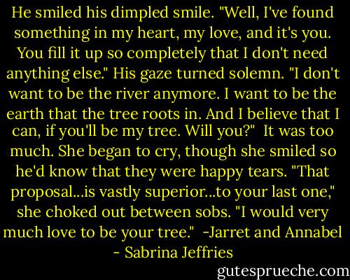 He smiled his dimpled smile. "Well, I've found something in my heart, my love, and it's you. You fill it up so completely that I don't need anything else." His gaze turned solemn. "I don't want to be the river anymore. I want to be the earth that the tree roots in. And I believe that I can, if you'll be my tree. Will you?"<br /><br />It was too much. She began to cry, though she smiled so he'd know that they were happy tears. "That proposal...is vastly superior...to your last one," she choked out between sobs. "I would very much love to be your tree."<br /><br />-Jarret and Annabel - Sabrina Jeffries