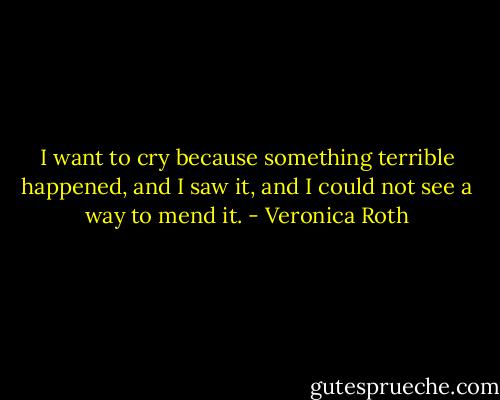 I want to cry because something terrible happened, and I saw it, and I could not see a way to mend it. - Veronica Roth