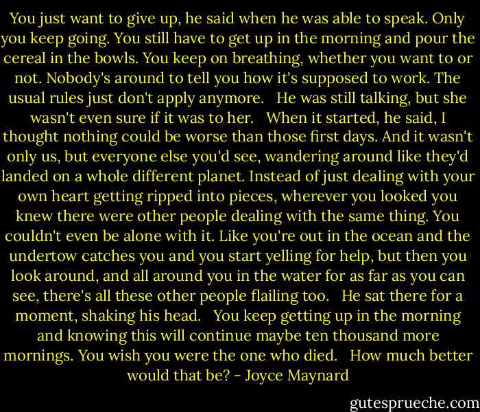 You just want to give up, he said when he was able to speak. Only you keep going. You still have to get up in the morning and pour the cereal in the bowls. You keep on breathing, whether you want to or not. Nobody's around to tell you how it's supposed to work. The usual rules just don't apply anymore. <br /><br />He was still talking, but she wasn't even sure if it was to her. <br /><br />When it started, he said, I thought nothing could be worse than those first days. And it wasn't only us, but everyone else you'd see, wandering around like they'd landed on a whole different planet. Instead of just dealing with your own heart getting ripped into pieces, wherever you looked you knew there were other people dealing with the same thing. You couldn't even be alone with it. Like you're out in the ocean and the undertow catches you and you start yelling for help, but then you look around, and all around you in the water for as far as you can see, there's all these other people flailing too. <br /><br />He sat there for a moment, shaking his head. <br /><br />You keep getting up in the morning and knowing this will continue maybe ten thousand more mornings. You wish you were the one who died. <br /><br />How much better would that be? - Joyce Maynard