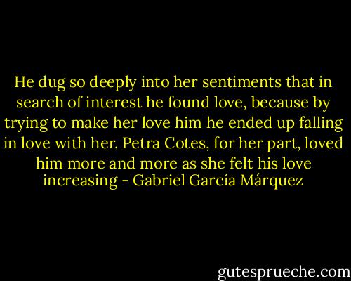 He dug so deeply into her sentiments that in search of interest he found love, because by trying to make her love him he ended up falling in love with her. Petra Cotes, for her part, loved him more and more as she felt his love increasing - Gabriel García Márquez