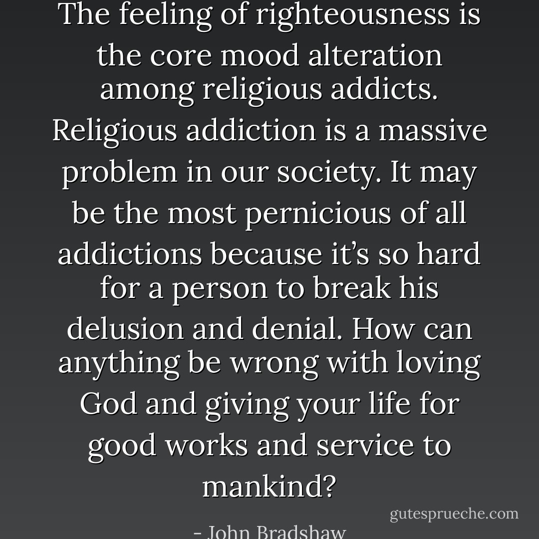 The feeling of righteousness is the core mood alteration among religious addicts. Religious addiction is a massive problem in our society. It may be the most pernicious of all addictions because it’s so hard for a person to break his delusion and denial. How can anything be wrong with loving God and giving your life for good works and service to mankind? - John Bradshaw