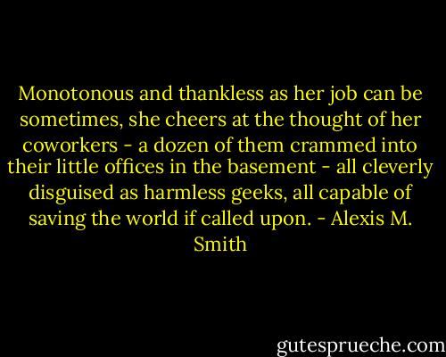 Monotonous and thankless as her job can be sometimes, she cheers at the thought of her coworkers - a dozen of them crammed into their little offices in the basement - all cleverly disguised as harmless geeks, all capable of saving the world if called upon. - Alexis M. Smith