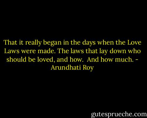 That it really began in the days when the Love Laws were made. The laws that lay down who should be loved, and how.<br /><br />And how much. - Arundhati Roy