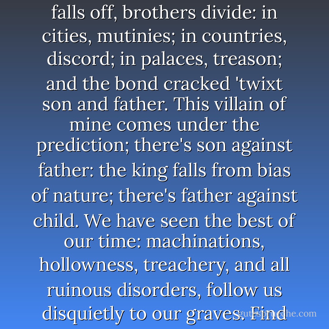 These late eclipses in the sun and moon portend<br />no good to us: though the wisdom of nature can<br />reason it thus and thus, yet nature finds itself<br />scourged by the sequent effects: love cools,<br />friendship falls off, brothers divide: in<br />cities, mutinies; in countries, discord; in<br />palaces, treason; and the bond cracked 'twixt son<br />and father. This villain of mine comes under the<br />prediction; there's son against father: the king<br />falls from bias of nature; there's father against<br />child. We have seen the best of our time:<br />machinations, hollowness, treachery, and all<br />ruinous disorders, follow us disquietly to our<br />graves. Find out this villain, Edmund; it shall<br />lose thee nothing; do it carefully. And the<br />noble and true-hearted Kent banished! his<br />offence, honesty! 'Tis strange. - William Shakespeare