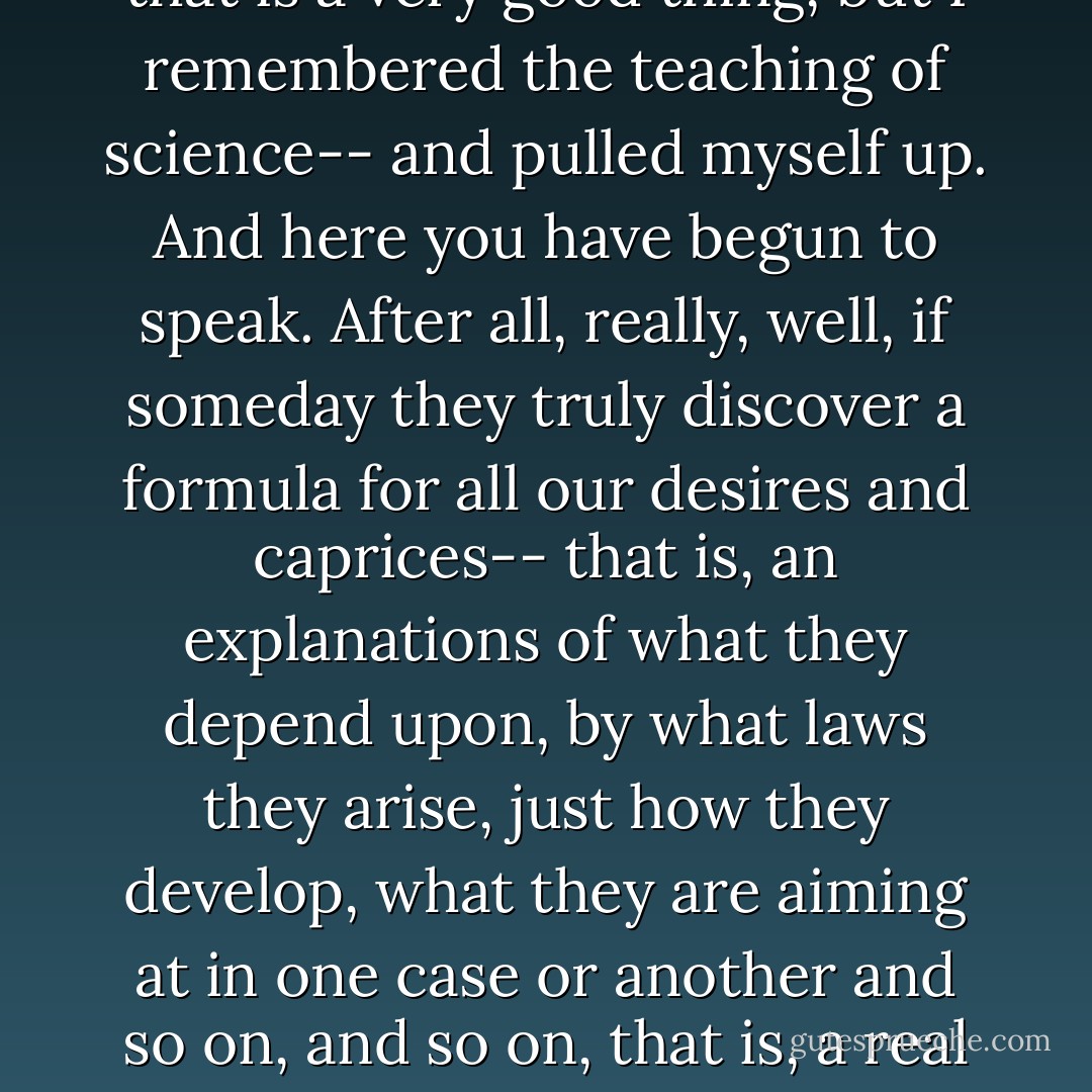<i></i>"Ha! ha! ha! But after all, if you like, in reality there is not such thing as choice," you will interrupt with a laugh. "Science has even now succeeded in analysing man to such an extent that we know already that choice and what is called freedom of will are nothing other than--"<br /><br />Wait, gentlemen, I meant to begin with that myself. I admit I was even frightened. I was just going to shout that after all the devil only knows what choice depends on, and that perhaps that is a very good thing, but I remembered the teaching of science-- and pulled myself up. And here you have begun to speak. After all, really, well, if someday they truly discover a formula for all our desires and caprices-- that is, an explanations of what they depend upon, by what laws they arise, just how they develop, what they are aiming at in one case or another and so on, and so on, that is, a real mathematical formula-- then, after all, man would most likely at once stop to feel desire, indeed, he will be most certain to. For who would want to choose by rule? Besides, he will at once be transformed from a human being into an organ stop or something of the sort; for what is a man without desire, without free will and without choice, if not a stop in an organ? What do you think? Let us consider the probability-- can such a thing happen or not? - Fyodor Dostoevsky