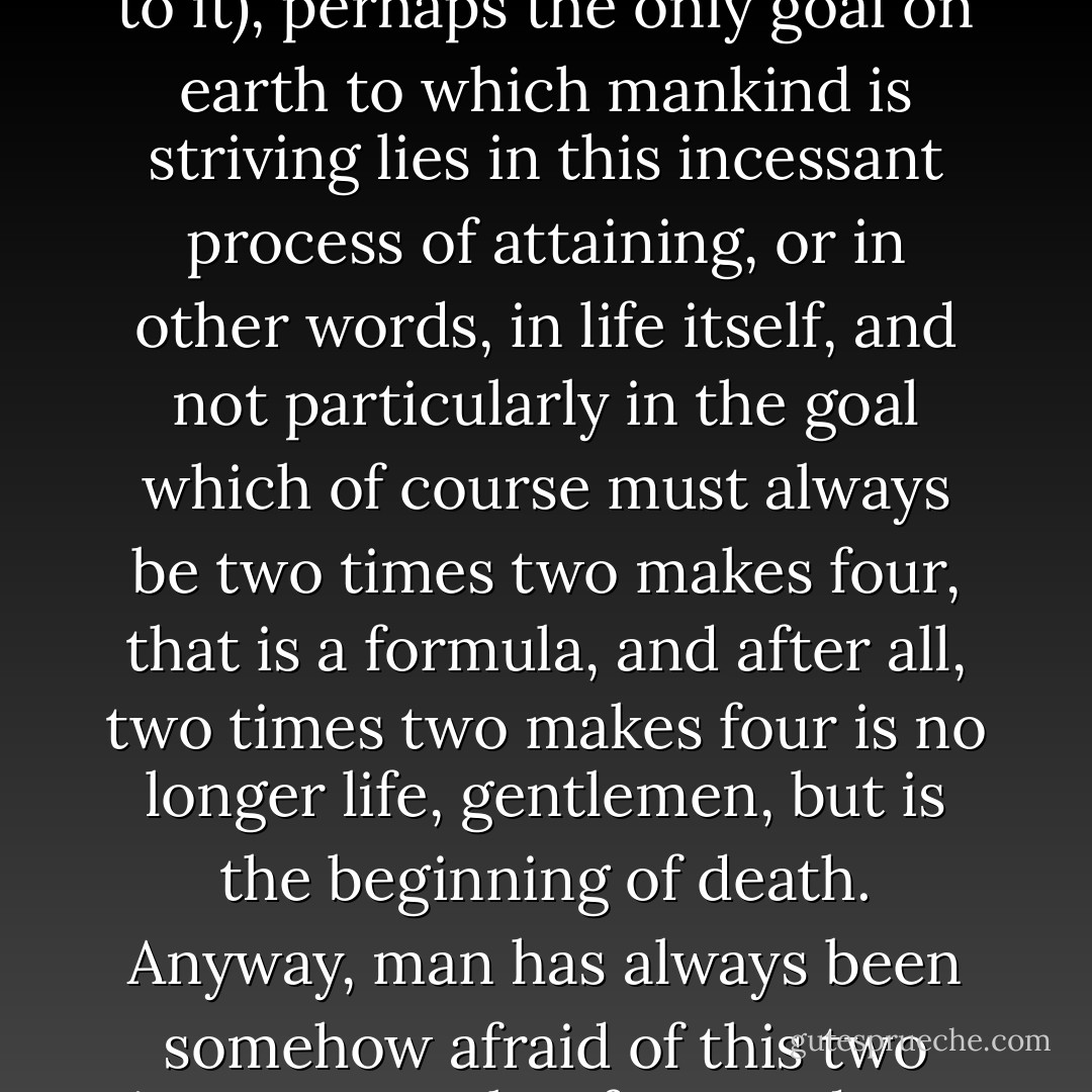 With the anthill, the respectable race of ants began and with the anthill they will probably end, which does the greatest credit to their perseverance and staidness. But man is a frivolous and incongruous creature, and perhaps, like the chessplayer, loves only the process of the game, not the end of it. And who knows (on cannot swear to it), perhaps the only goal on earth to which mankind is striving lies in this incessant process of attaining, or in other words, in life itself, and not particularly in the goal which of course must always be two times two makes four, that is a formula, and after all, two times two makes four is no longer life, gentlemen, but is the beginning of death. Anyway, man has always been somehow afraid of this two times two makes four, and I am afraid of it even now. Granted that man does nothing but seek that two times two makes four, that he sails the oceans, sacrifices his life in the quest, but to succeed, really to find it -- he is somehow afraid, I assure you. He feels that as soon as he has found it there will be nothing for him to look for. - Fyodor Dostoevsky
