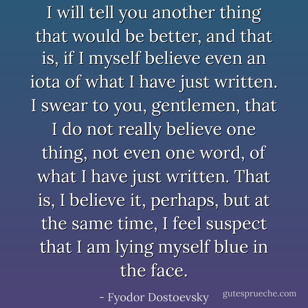 I will tell you another thing that would be better, and that is, if I myself believe even an iota of what I have just written. I swear to you, gentlemen, that I do not really believe one thing, not even one word, of what I have just written. That is, I believe it, perhaps, but at the same time, I feel suspect that I am lying myself blue in the face. - Fyodor Dostoevsky