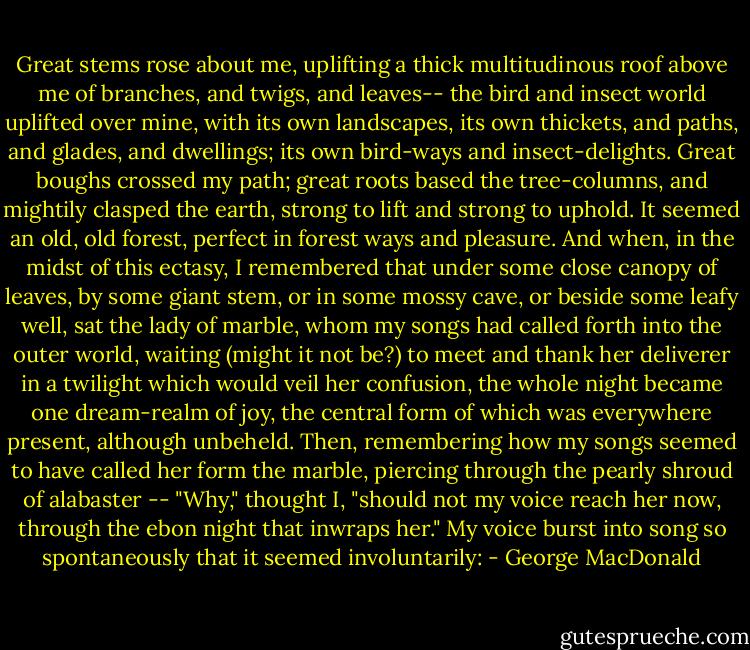 Great stems rose about me, uplifting a thick multitudinous roof above me of branches, and twigs, and leaves-- the bird and insect world uplifted over mine, with its own landscapes, its own thickets, and paths, and glades, and dwellings; its own bird-ways and insect-delights. Great boughs crossed my path; great roots based the tree-columns, and mightily clasped the earth, strong to lift and strong to uphold. It seemed an old, old forest, perfect in forest ways and pleasure. And when, in the midst of this ectasy, I remembered that under some close canopy of leaves, by some giant stem, or in some mossy cave, or beside some leafy well, sat the lady of marble, whom my songs had called forth into the outer world, waiting (might it not be?) to meet and thank her deliverer in a twilight which would veil her confusion, the whole night became one dream-realm of joy, the central form of which was everywhere present, although unbeheld. Then, remembering how my songs seemed to have called her form the marble, piercing through the pearly shroud of alabaster -- "Why," thought I, "should not my voice reach her now, through the ebon night that inwraps her." My voice burst into song so spontaneously that it seemed involuntarily: - George MacDonald