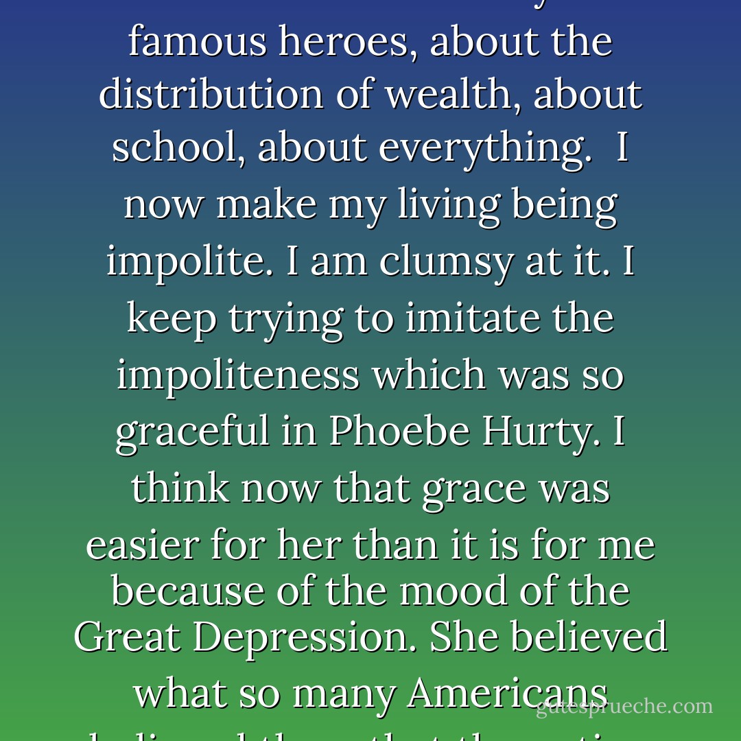 Phoebe Hurty hired me to write copy for ads about teen aged clothes. I had to wear the clothes I praised. That was part of the job. And I became friends with her two sons, who were my age. I was over at their house all the time.<br /><br />She would talk bawdily to me and her sons, and our girlfriends when we brought them around. She was funny. She was liberating. She taught us to be impolite in conversation not only about sexual matters, but about American history and famous heroes, about the distribution of wealth, about school, about everything.<br /><br />I now make my living being impolite. I am clumsy at it. I keep trying to imitate the impoliteness which was so graceful in Phoebe Hurty. I think now that grace was easier for her than it is for me because of the mood of the Great Depression. She believed what so many Americans believed then: that the nation would be happy and just and rational when prosperity came.<br /><br />I never hear that word anymore: <i>Prosperity</i>. It used to be a synonym for <i>Paradise</i>. And Phoebe Hurty was able to believe that the impoliteness she recommended would give shape to an American paradise.<br /><br />Now her sort of impoliteness is in fashion. But nobody believes anymore in a new American paradise. I sure miss Phoebe Hurty. - Kurt Vonnegut Jr.