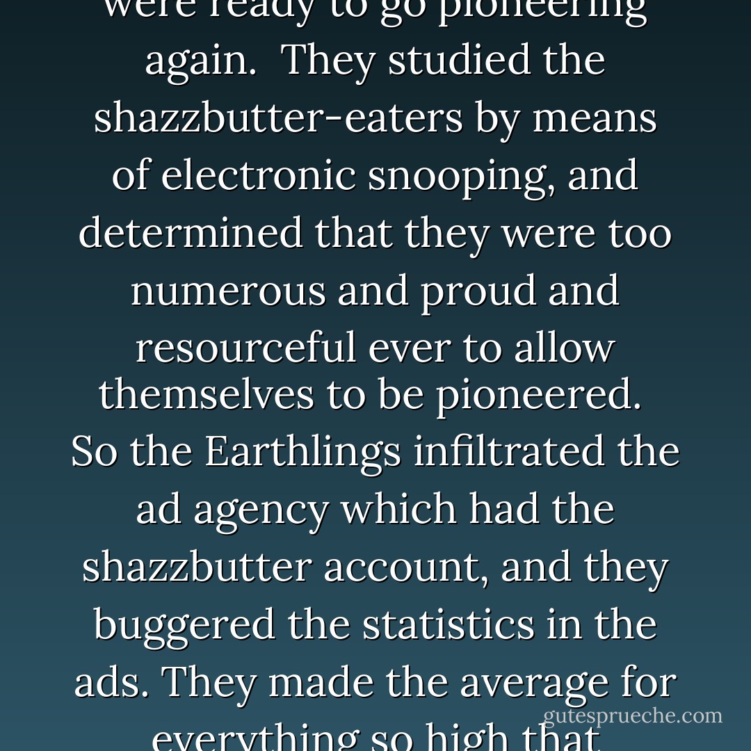 And the peanut butter-eaters on Earth were preparing to conquer the shazzbutter-eaters on the planet in the book by Kilgore Trout. By this time, the Earthlings hadn't just demolished West Virginia and Southeast Asia. They had demolished everything. So they were ready to go pioneering again.<br /><br />They studied the shazzbutter-eaters by means of electronic snooping, and determined that they were too numerous and proud and resourceful ever to allow themselves to be pioneered.<br /><br />So the Earthlings infiltrated the ad agency which had the shazzbutter account, and they buggered the statistics in the ads. They made the average for everything so high that everybody on the planet felt inferior to the majority in very respect.<br /><br />Then the Earthling armored space ships came and discovered the planet. Only token resistance was offered here and there, because the natives felt so below average. And then the pioneering began. - Kurt Vonnegut Jr.