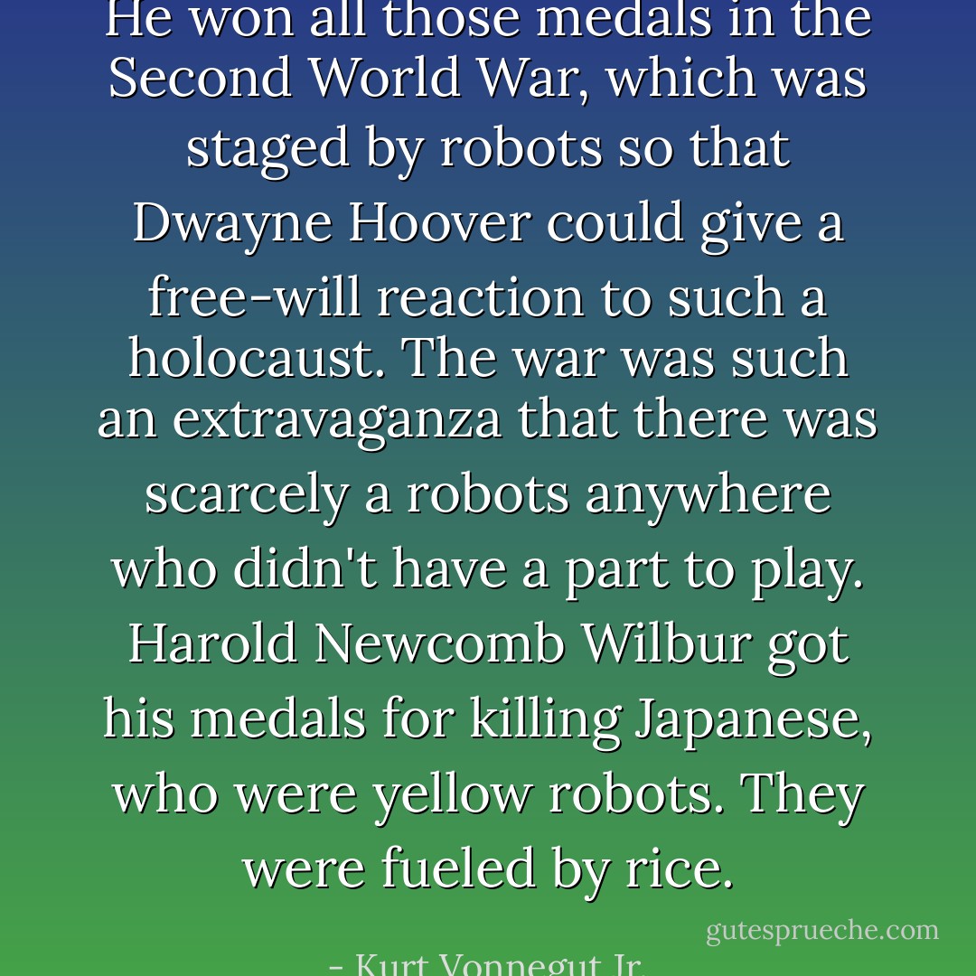 He won all those medals in the Second World War, which was staged by robots so that Dwayne Hoover could give a free-will reaction to such a holocaust. The war was such an extravaganza that there was scarcely a robots anywhere who didn't have a part to play. Harold Newcomb Wilbur got his medals for killing Japanese, who were yellow robots. They were fueled by rice. - Kurt Vonnegut Jr.