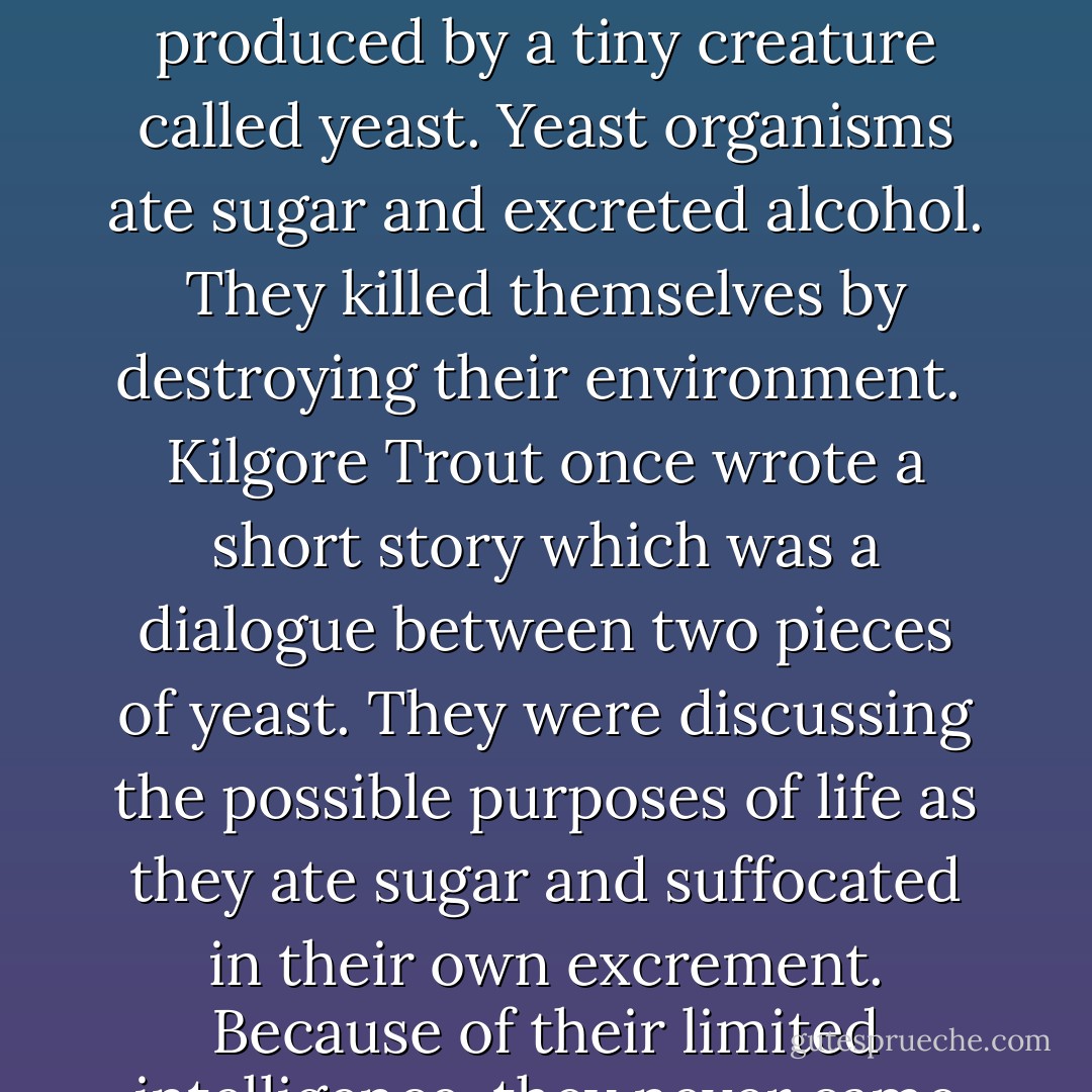 Like everybody else in the cocktail lounge, he was softening his brain with alcohol. This was a substance produced by a tiny creature called yeast. Yeast organisms ate sugar and excreted alcohol. They killed themselves by destroying their environment.<br /><br />Kilgore Trout once wrote a short story which was a dialogue between two pieces of yeast. They were discussing the possible purposes of life as they ate sugar and suffocated in their own excrement. Because of their limited intelligence, they never came close to guessing that they were making champagne. - Kurt Vonnegut Jr.