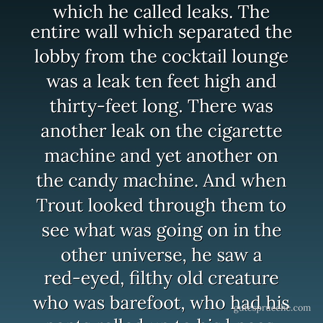 All around him were what other people called <i>mirrors</i>, which he called <i>leaks</i>. The entire wall which separated the lobby from the cocktail lounge was a <i>leak</i> ten feet high and thirty-feet long. There was another <i>leak</i> on the cigarette machine and yet another on the candy machine. And when Trout looked through them to see what was going on in the other universe, he saw a red-eyed, filthy old creature who was barefoot, who had his pants rolled up to his knees. - Kurt Vonnegut Jr.