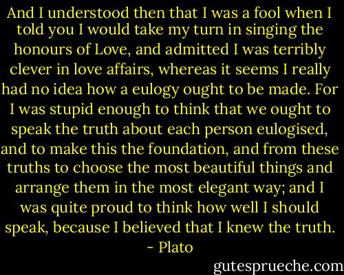 And I understood then that I was a fool when I told you I would take my turn in singing the honours of Love, and admitted I was terribly clever in love affairs, whereas it seems I really had no idea how a eulogy ought to be made. For I was stupid enough to think that we ought to speak the truth about each person eulogised, and to make this the foundation, and from these truths to choose the most beautiful things and arrange them in the most elegant way; and I was quite proud to think how well I should speak, because I believed that I knew the truth. - Plato