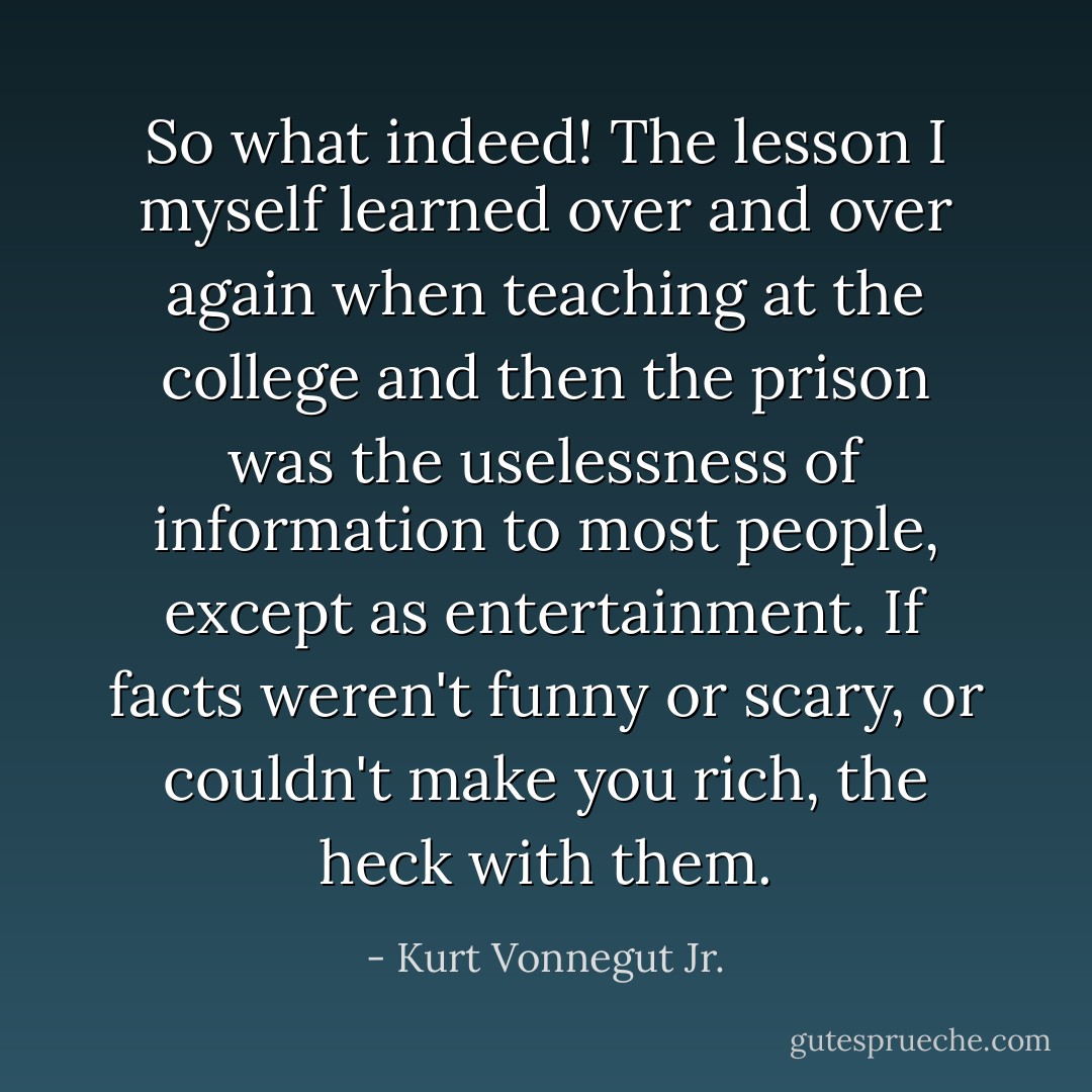 So what indeed! The lesson I myself learned over and over again when teaching at the college and then the prison was the uselessness of information to most people, except as entertainment. If facts weren't funny or scary, or couldn't make you rich, the heck with them. - Kurt Vonnegut Jr.