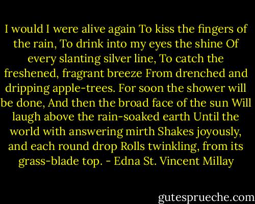 I would I were alive again<br />To kiss the fingers of the rain,<br />To drink into my eyes the shine<br />Of every slanting silver line,<br />To catch the freshened, fragrant breeze<br />From drenched and dripping apple-trees.<br />For soon the shower will be done,<br />And then the broad face of the sun<br />Will laugh above the rain-soaked earth<br />Until the world with answering mirth<br />Shakes joyously, and each round drop<br />Rolls twinkling, from its grass-blade top. - Edna St. Vincent Millay