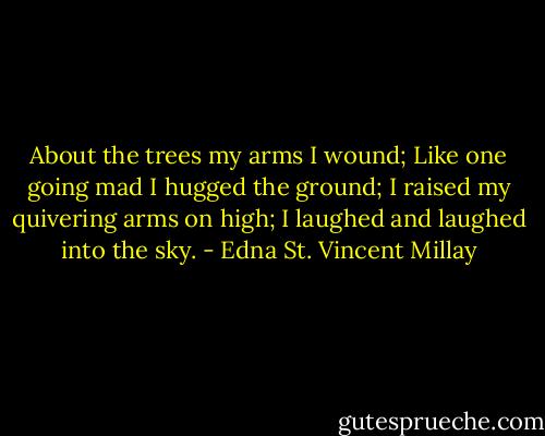 About the trees my arms I wound;<br />Like one going mad I hugged the ground;<br />I raised my quivering arms on high;<br />I laughed and laughed into the sky. - Edna St. Vincent Millay