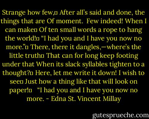 Strange how few,	<br />After all’s said and done, the things that are<br />Of moment.<br /> Few indeed! When I can make	<br />Of ten small words a rope to hang the world!	<br />“I had you and I have you now no more.”	<br />There, there it dangles,—where’s the little truth	<br />That can for long keep footing under that<br />When its slack syllables tighten to a thought?	<br />Here, let me write it down! I wish to see	<br />Just how a thing like that will look on paper!	<br /> <br />“I had you and I have you now no more. - Edna St. Vincent Millay