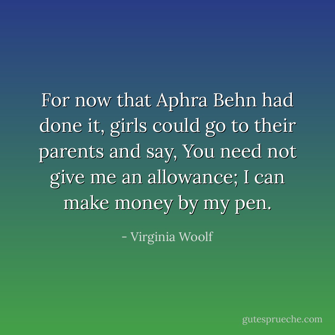 For now that Aphra Behn had done it, girls could go to their parents and say, You need not give me an allowance; I can make money by my pen. - Virginia Woolf