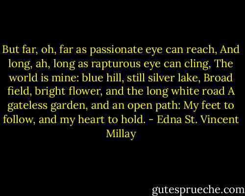 But far, oh, far as passionate eye can reach,<br />And long, ah, long as rapturous eye can cling,<br />The world is mine: blue hill, still silver lake,<br />Broad field, bright flower, and the long white road<br />A gateless garden, and an open path:<br />My feet to follow, and my heart to hold. - Edna St. Vincent Millay