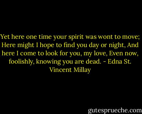 Yet here one time your spirit was wont to move;<br />Here might I hope to find you day or night,<br />And here I come to look for you, my love,<br />Even now, foolishly, knowing you are dead. - Edna St. Vincent Millay