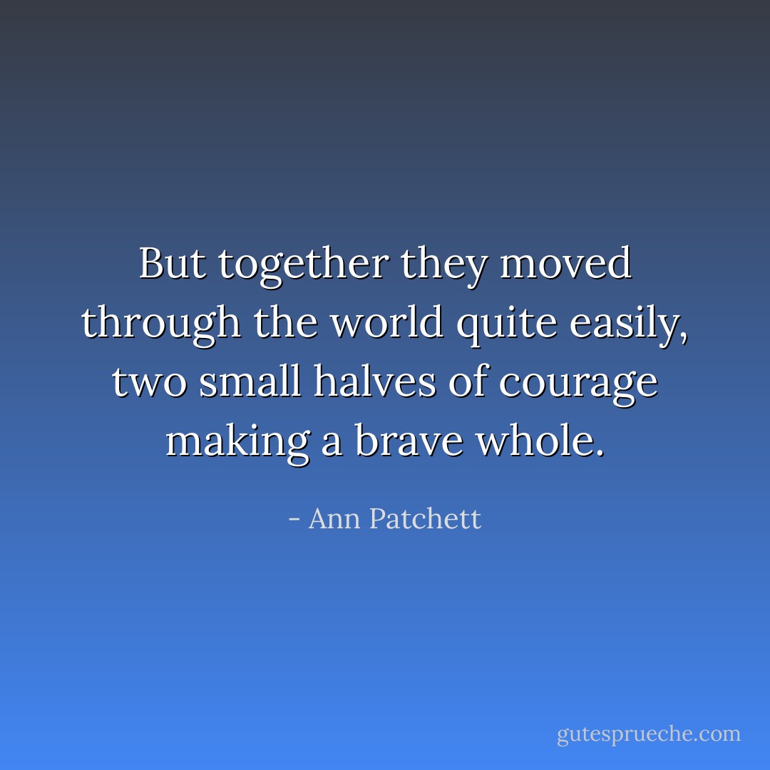 But together they moved through the world quite easily, two small halves of courage making a brave whole. - Ann Patchett