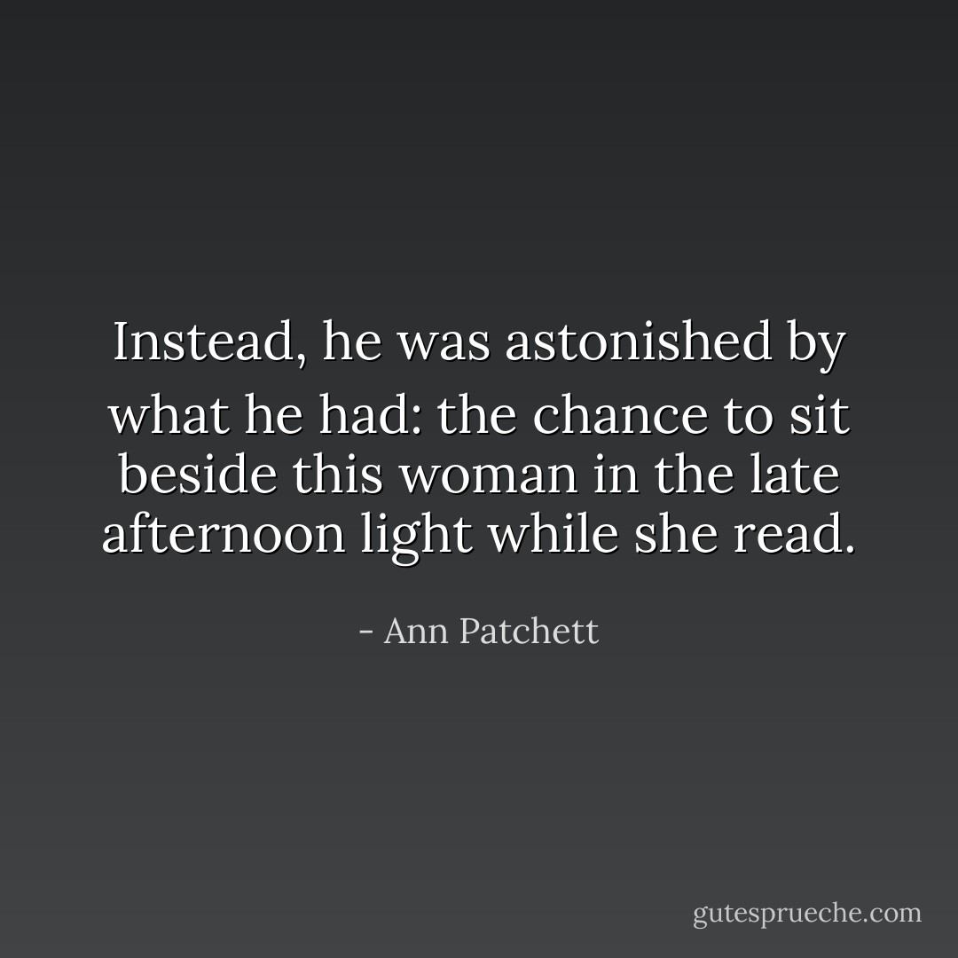 Instead, he was astonished by what he had: the chance to sit beside this woman in the late afternoon light while she read. - Ann Patchett