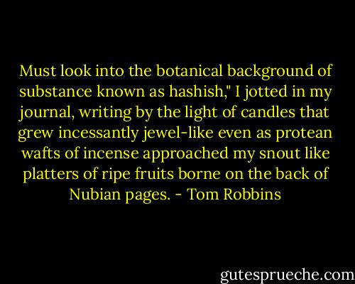 Must look into the botanical background of substance known as hashish," I jotted in my journal, writing by the light of candles that grew incessantly jewel-like even as protean wafts of incense approached my snout like platters of ripe fruits borne on the back of Nubian pages. - Tom Robbins
