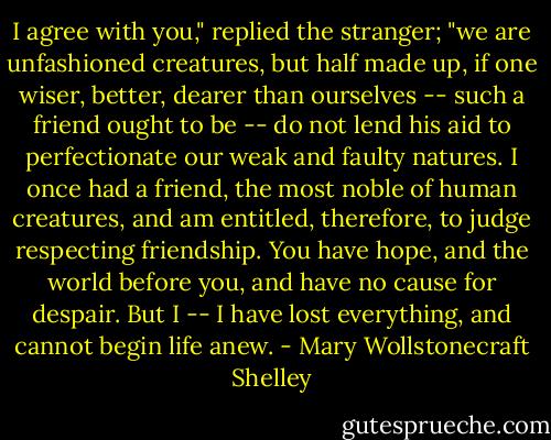 I agree with you," replied the stranger; "we are unfashioned creatures, but half made up, if one wiser, better, dearer than ourselves -- such a friend ought to be -- do not lend his aid to perfectionate our weak and faulty natures. I once had a friend, the most noble of human creatures, and am entitled, therefore, to judge respecting friendship. You have hope, and the world before you, and have no cause for despair. But I -- I have lost everything, and cannot begin life anew. - Mary Wollstonecraft Shelley