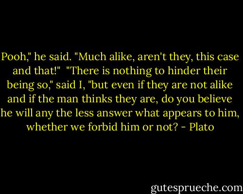 Pooh," he said. "Much alike, aren't they, this case and that!"<br /><br />"There is nothing to hinder their being so," said I, "but even if they are not alike and if the man thinks they are, do you believe he will any the less answer what appears to him, whether we forbid him or not? - Plato