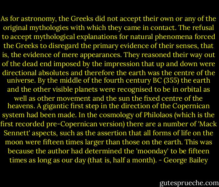 As for astronomy, the Greeks did not accept their own or any of the original mythologies with which they came in contact. The refusal to accept mythological explanations for natural phenomena forced the Greeks to disregard the primary evidence of their senses, that is, the evidence of mere appearances. They reasoned their way out of the dead end imposed by the impression that up and down were directional absolutes and therefore the earth was the centre of the universe. By the middle of the fourth century BC (355) the earth and the other visible planets were recognised to be in orbital as well as other movement and the sun the fixed centre of the heavens. A gigantic first step in the direction of the Copernican system had been made. In the cosmology of Philolaos (which is the first recorded pre-Copernican version) there are a number of 'Mack Sennett' aspects, such as the assertion that all forms of life on the moon were fifteen times larger than those on the earth. This was because the author had determined the 'moonday' to be fifteen times as long as our day (that is, half a month). - George Bailey