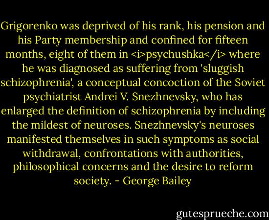 Grigorenko was deprived of his rank, his pension and his Party membership and confined for fifteen months, eight of them in <i>psychushka</i> where he was diagnosed as suffering from 'sluggish schizophrenia', a conceptual concoction of the Soviet psychiatrist Andrei V. Snezhnevsky, who has enlarged the definition of schizophrenia by including the mildest of neuroses. Snezhnevsky's neuroses manifested themselves in such symptoms as social withdrawal, confrontations with authorities, philosophical concerns and the desire to reform society. - George Bailey