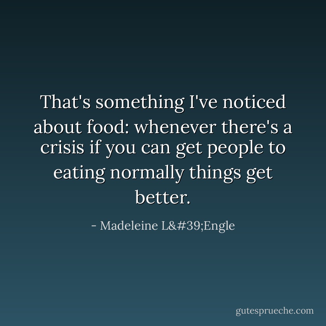 That's something I've noticed about food: whenever there's a crisis if you can get people to eating normally things get better. - Madeleine L'Engle