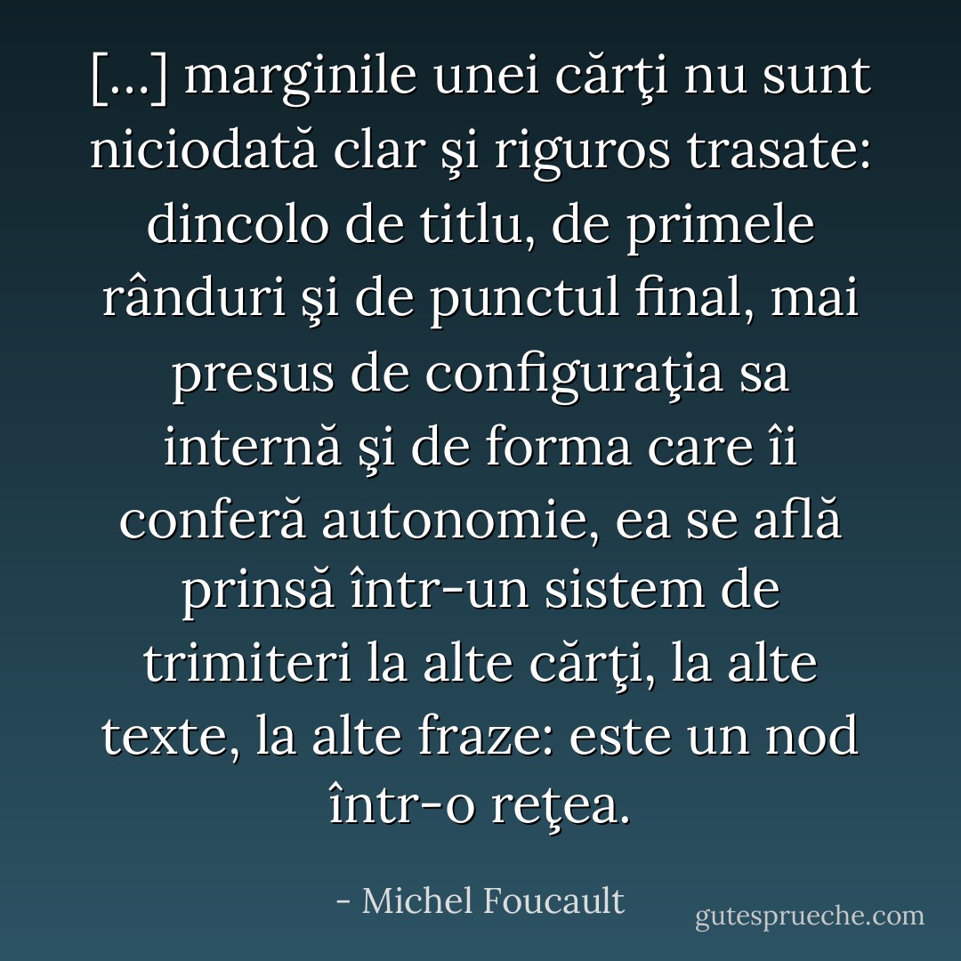 […] marginile unei cărţi nu sunt niciodată clar şi riguros trasate: dincolo de titlu, de primele rânduri şi de punctul final, mai presus de configuraţia sa internă şi de forma care îi conferă autonomie, ea se află prinsă într-un sistem de trimiteri la alte cărţi, la alte texte, la alte fraze: este un nod într-o reţea. - Michel Foucault