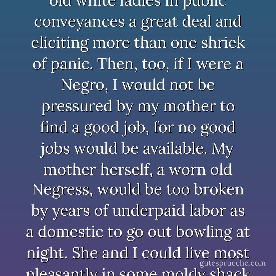 Perhaps I should have been a Negro. I suspect I would have been a rather large and terrifying one, continually pressing my ample thigh against the withered thighs of old white ladies in public conveyances a great deal and eliciting more than one shriek of panic. Then, too, if I were a Negro, I would not be pressured by my mother to find a good job, for no good jobs would be available. My mother herself, a worn old Negress, would be too broken by years of underpaid labor as a domestic to go out bowling at night. She and I could live most pleasantly in some moldy shack in the slums in a state of ambitionless peace, realizing contentedly that we were unwanted, that striving was meaningless. - John Kennedy Toole