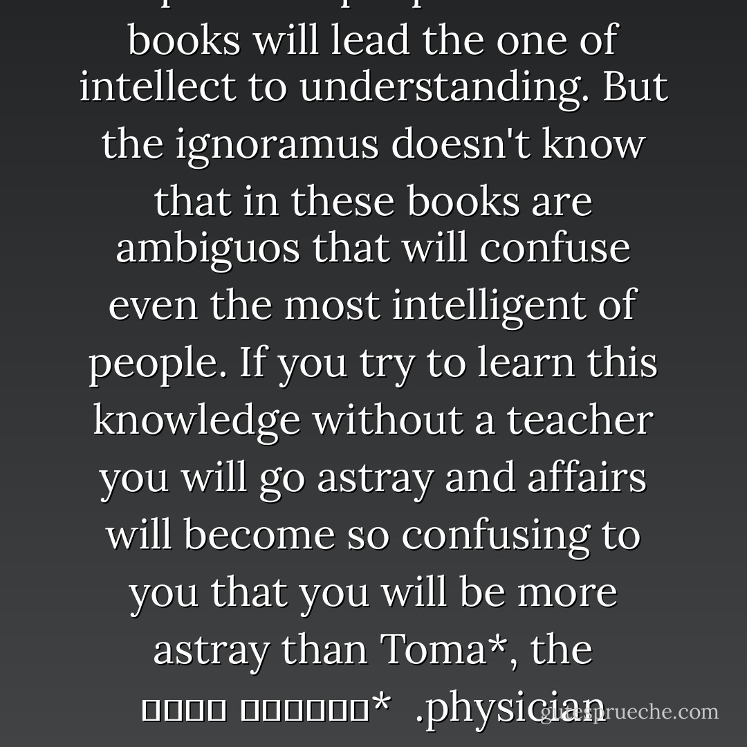 Inexperience people think that books will lead the one of intellect to understanding. But the ignoramus doesn't know that in these books are ambiguos that will confuse even the most intelligent of people. If you try to learn this knowledge without a teacher you will go astray and affairs will become so confusing to you that you will be more astray than Toma*, the physician.<br /><br />*توما الحكيم - أبو حيان التوحيدي