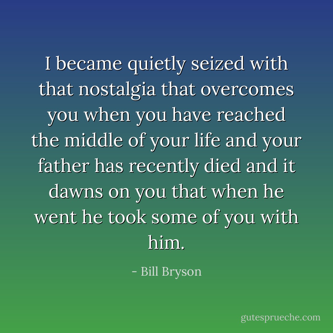 I became quietly seized with that nostalgia that overcomes you when you have reached the middle of your life and your father has recently died and it dawns on you that when he went he took some of you with him. - Bill Bryson