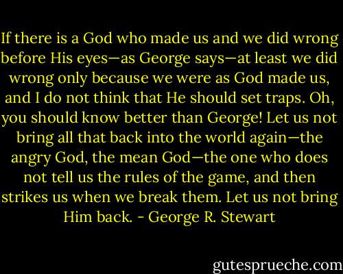 If there is a God who made us and we did wrong before His eyes—as George says—at least we did wrong only because we were as God made us, and I do not think that He should set traps. Oh, you should know better than George! Let us not bring all that back into the world again—the angry God, the mean God—the one who does not tell us the rules of the game, and then strikes us when we break them. Let us not bring Him back. - George R. Stewart