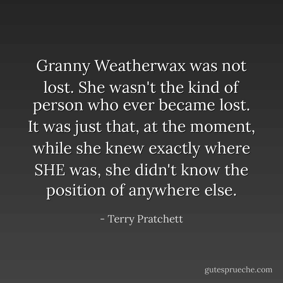 Granny Weatherwax was not lost. She wasn't the kind of person who ever became lost. It was just that, at the moment, while she knew exactly where SHE was, she didn't know the position of anywhere else. - Terry Pratchett