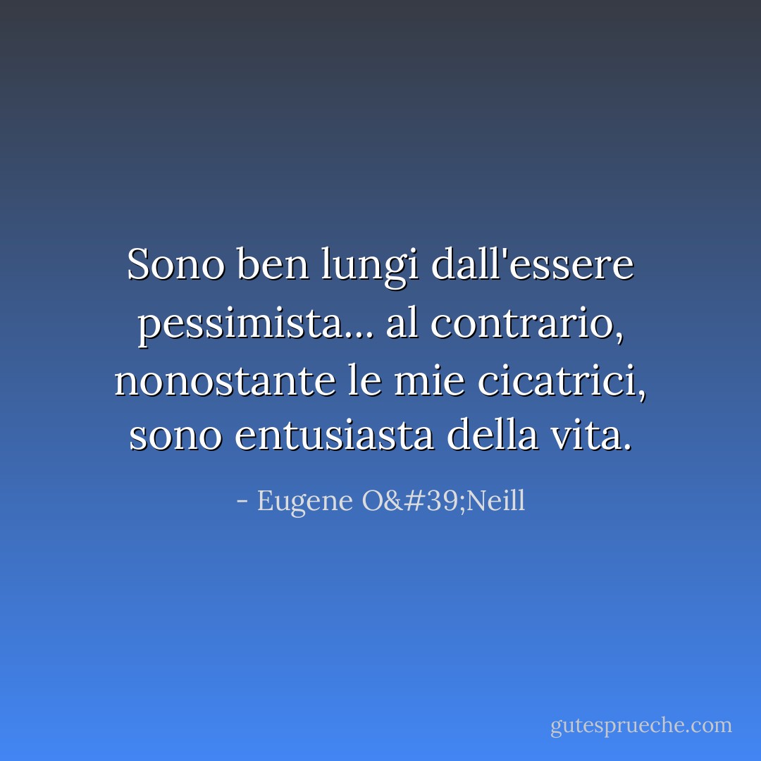 Sono ben lungi dall'essere pessimista... al contrario, nonostante le mie cicatrici, sono entusiasta della vita. - Eugene O'Neill