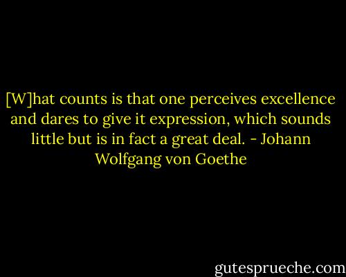[W]hat counts is that one perceives excellence and dares to give it expression, which sounds little but is in fact a great deal. - Johann Wolfgang von Goethe