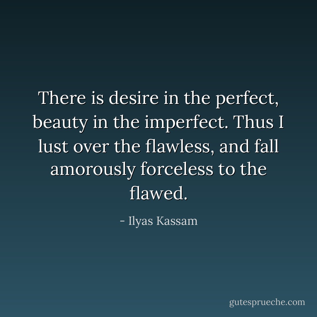 There is desire in the perfect, beauty in the imperfect.<br />Thus I lust over the flawless,<br />and fall amorously forceless to the flawed. - Ilyas Kassam