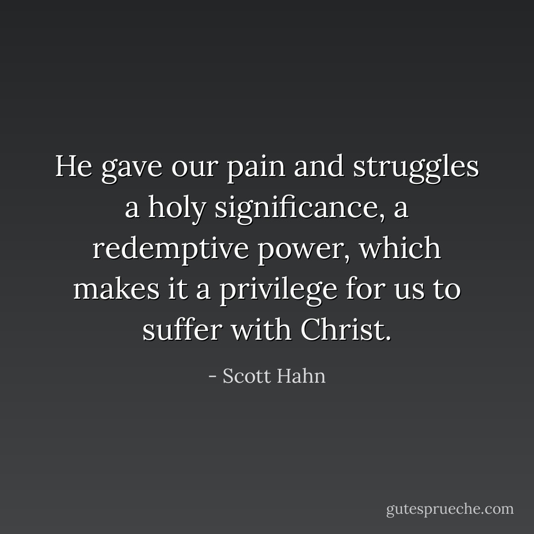 He gave our pain and struggles a holy significance, a redemptive power, which makes it a privilege for us to suffer with Christ. - Scott Hahn