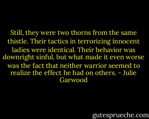 Still, they were two thorns from the same thistle. Their tactics in terrorizing innocent ladies were identical. Their behavior was downright sinful, but what made it even worse was the fact that neither warrior seemed to realize the effect he had on others. - Julie Garwood