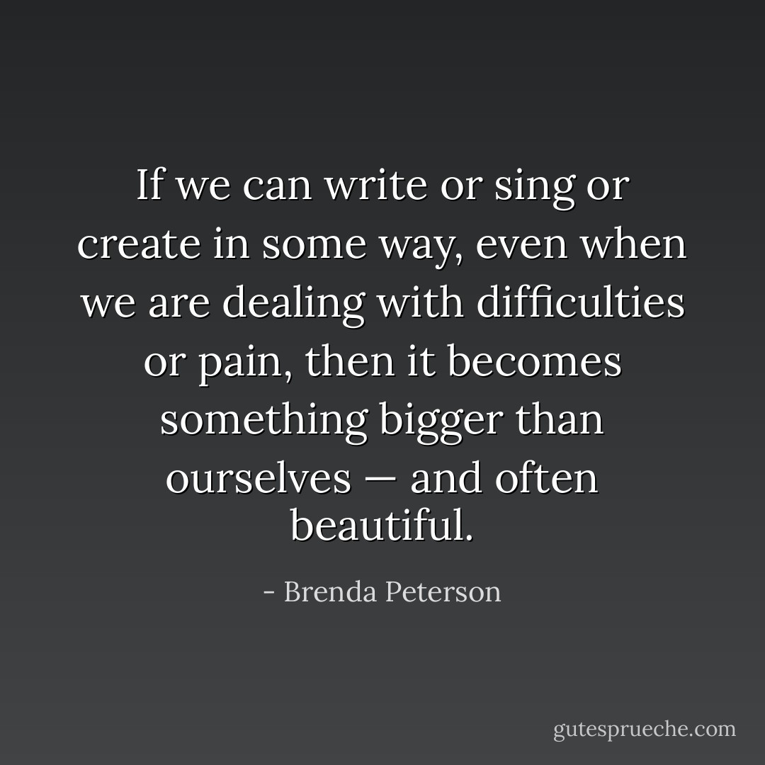 If we can write or sing or create in some way, even when we are dealing with difficulties or pain, then it becomes something bigger than ourselves — and often beautiful. - Brenda Peterson