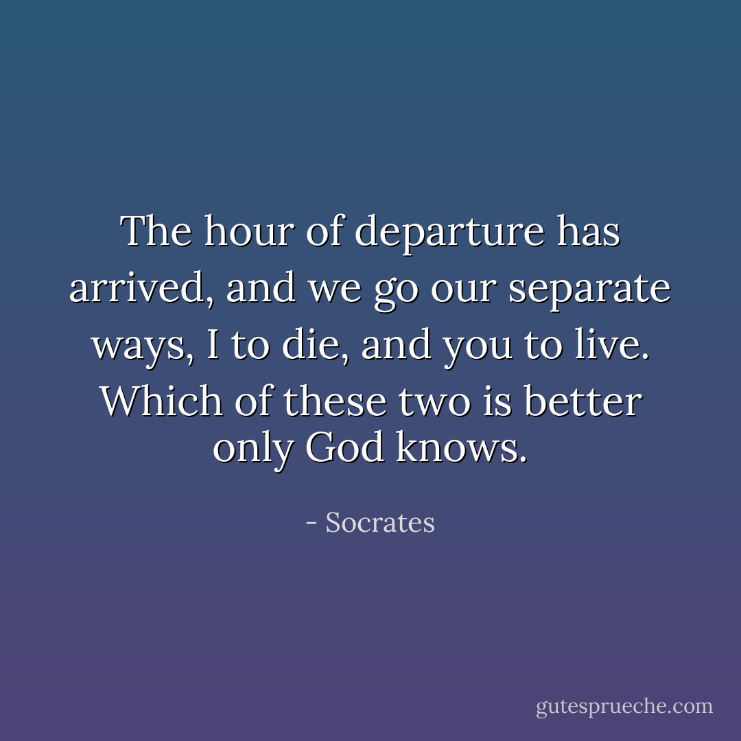 The hour of departure has arrived, and we go our separate ways, I to die, and you to live. Which of these two is better only God knows. - Socrates