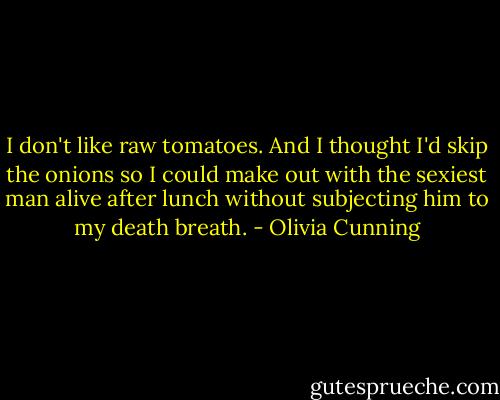 I don't like raw tomatoes. And I thought I'd skip the onions so I could make out with the sexiest man alive after lunch without subjecting him to my death breath. - Olivia Cunning