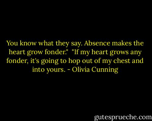 You know what they say. Absence makes the heart grow fonder."<br /><br />"If my heart grows any fonder, it's going to hop out of my chest and into yours. - Olivia Cunning
