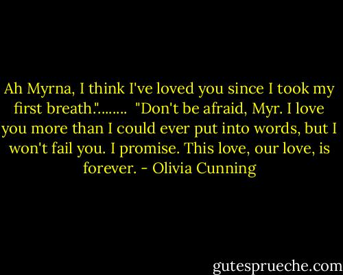 Ah Myrna, I think I've loved you since I took my first breath."........<br /><br />"Don't be afraid, Myr. I love you more than I could ever put into words, but I won't fail you. I promise. This love, our love, is forever. - Olivia Cunning
