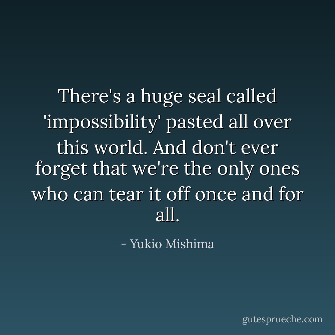 There's a huge seal called 'impossibility' pasted all over this world. And don't ever forget that we're the only ones who can tear it off once and for all. - Yukio Mishima